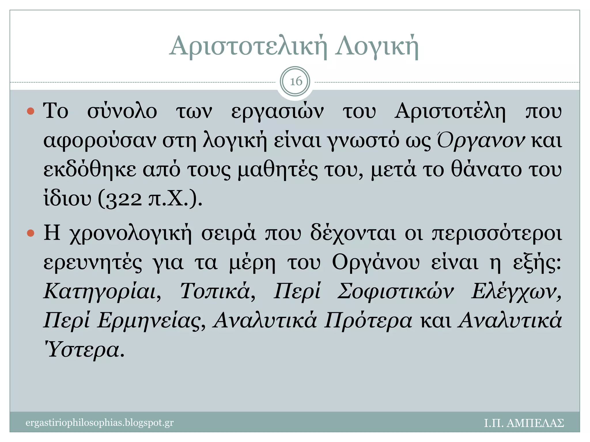 Αριστοτελική Λογική 
 Το σύνολο των εργασιών του Αριστοτέλη που 
αφορούσαν στη λογική είναι γνωστό ως Όργανον και 
εκδόθηκε από τους μαθητές του, μετά το θάνατο του 
ίδιου (322 π.Χ.). 
 Η χρονολογική σειρά που δέχονται οι περισσότεροι 
ερευνητές για τα μέρη του Οργάνου είναι η εξής: 
Κατηγορίαι, Τοπικά, Περί Σοφιστικών Ελέγχων, 
Περί Ερμηνείας, Αναλυτικά Πρότερα και Αναλυτικά 
Ύστερα. 
Ι.Π. ΑΜΠΕΛΑΣ 
16 
ergastiriophilosophias.blogspot.gr 
 
