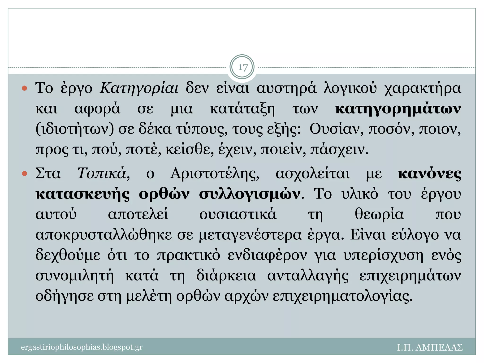  Το έργο Κατηγορίαι δεν είναι αυστηρά λογικού χαρακτήρα 
και αφορά σε μια κατάταξη των κατηγορημάτων 
(ιδιοτήτων) σε δέκα τύπους, τους εξής: Ουσίαν, ποσόν, ποιον, 
προς τι, πού, ποτέ, κείσθε, έχειν, ποιείν, πάσχειν. 
 Στα Τοπικά, ο Αριστοτέλης, ασχολείται με κανόνες 
κατασκευής ορθών συλλογισμών. Το υλικό του έργου 
αυτού αποτελεί ουσιαστικά τη θεωρία που 
αποκρυσταλλώθηκε σε μεταγενέστερα έργα. Είναι εύλογο να 
δεχθούμε ότι το πρακτικό ενδιαφέρον για υπερίσχυση ενός 
συνομιλητή κατά τη διάρκεια ανταλλαγής επιχειρημάτων 
οδήγησε στη μελέτη ορθών αρχών επιχειρηματολογίας. 
Ι.Π. ΑΜΠΕΛΑΣ 
17 
ergastiriophilosophias.blogspot.gr 
 