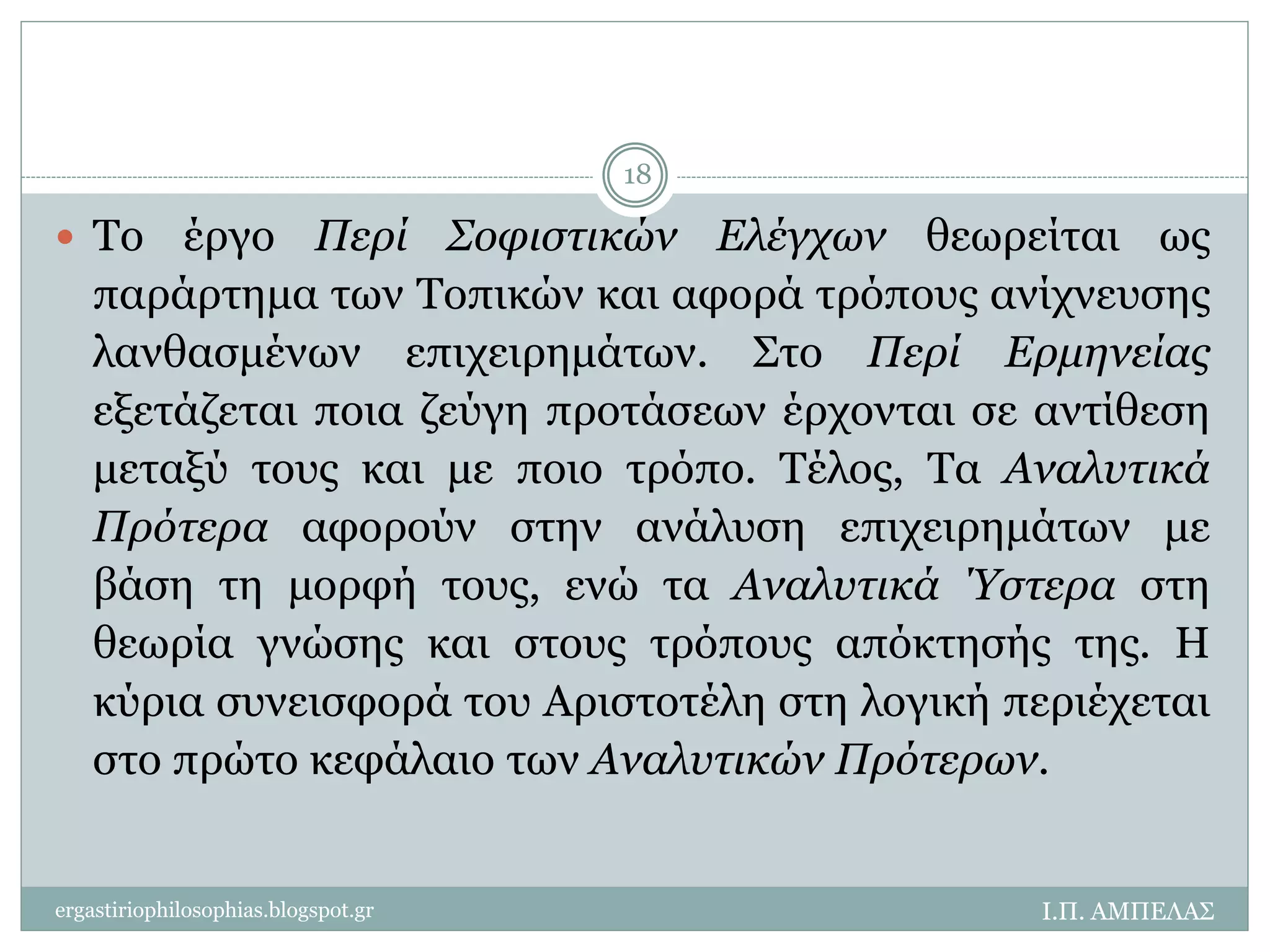  Το έργο Περί Σοφιστικών Ελέγχων θεωρείται ως 
παράρτημα των Τοπικών και αφορά τρόπους ανίχνευσης 
λανθασμένων επιχειρημάτων. Στο Περί Ερμηνείας 
εξετάζεται ποια ζεύγη προτάσεων έρχονται σε αντίθεση 
μεταξύ τους και με ποιο τρόπο. Τέλος, Τα Αναλυτικά 
Πρότερα αφορούν στην ανάλυση επιχειρημάτων με 
βάση τη μορφή τους, ενώ τα Αναλυτικά Ύστερα στη 
θεωρία γνώσης και στους τρόπους απόκτησής της. Η 
κύρια συνεισφορά του Αριστοτέλη στη λογική περιέχεται 
στο πρώτο κεφάλαιο των Αναλυτικών Πρότερων. 
Ι.Π. ΑΜΠΕΛΑΣ 
18 
ergastiriophilosophias.blogspot.gr 
 