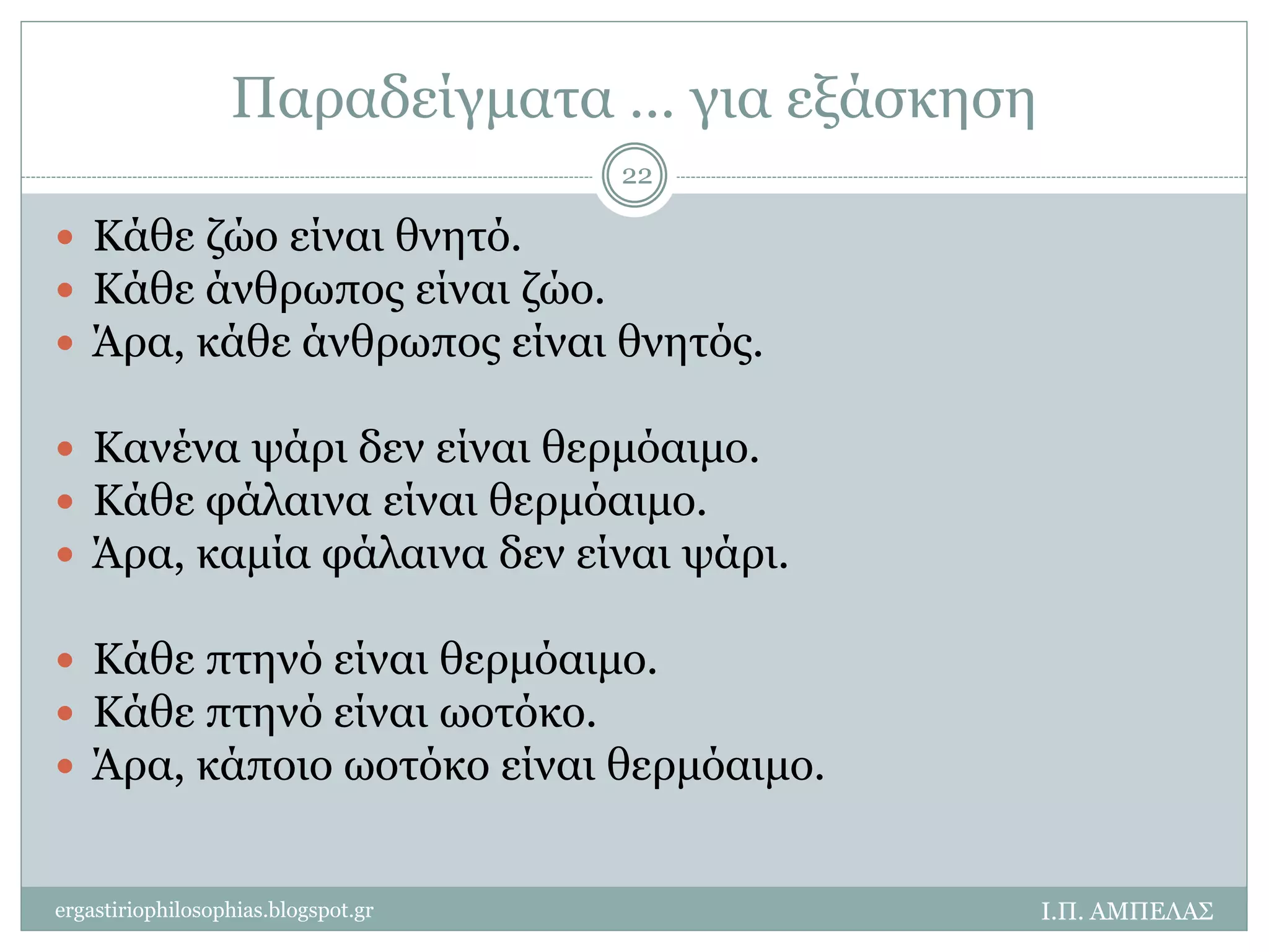 Παραδείγματα … για εξάσκηση 
 Κάθε ζώο είναι θνητό. 
 Κάθε άνθρωπος είναι ζώο. 
 Άρα, κάθε άνθρωπος είναι θνητός. 
 Κανένα ψάρι δεν είναι θερμόαιμο. 
 Κάθε φάλαινα είναι θερμόαιμο. 
 Άρα, καμία φάλαινα δεν είναι ψάρι. 
 Κάθε πτηνό είναι θερμόαιμο. 
 Κάθε πτηνό είναι ωοτόκο. 
 Άρα, κάποιο ωοτόκο είναι θερμόαιμο. 
Ι.Π. ΑΜΠΕΛΑΣ 
22 
ergastiriophilosophias.blogspot.gr 
 