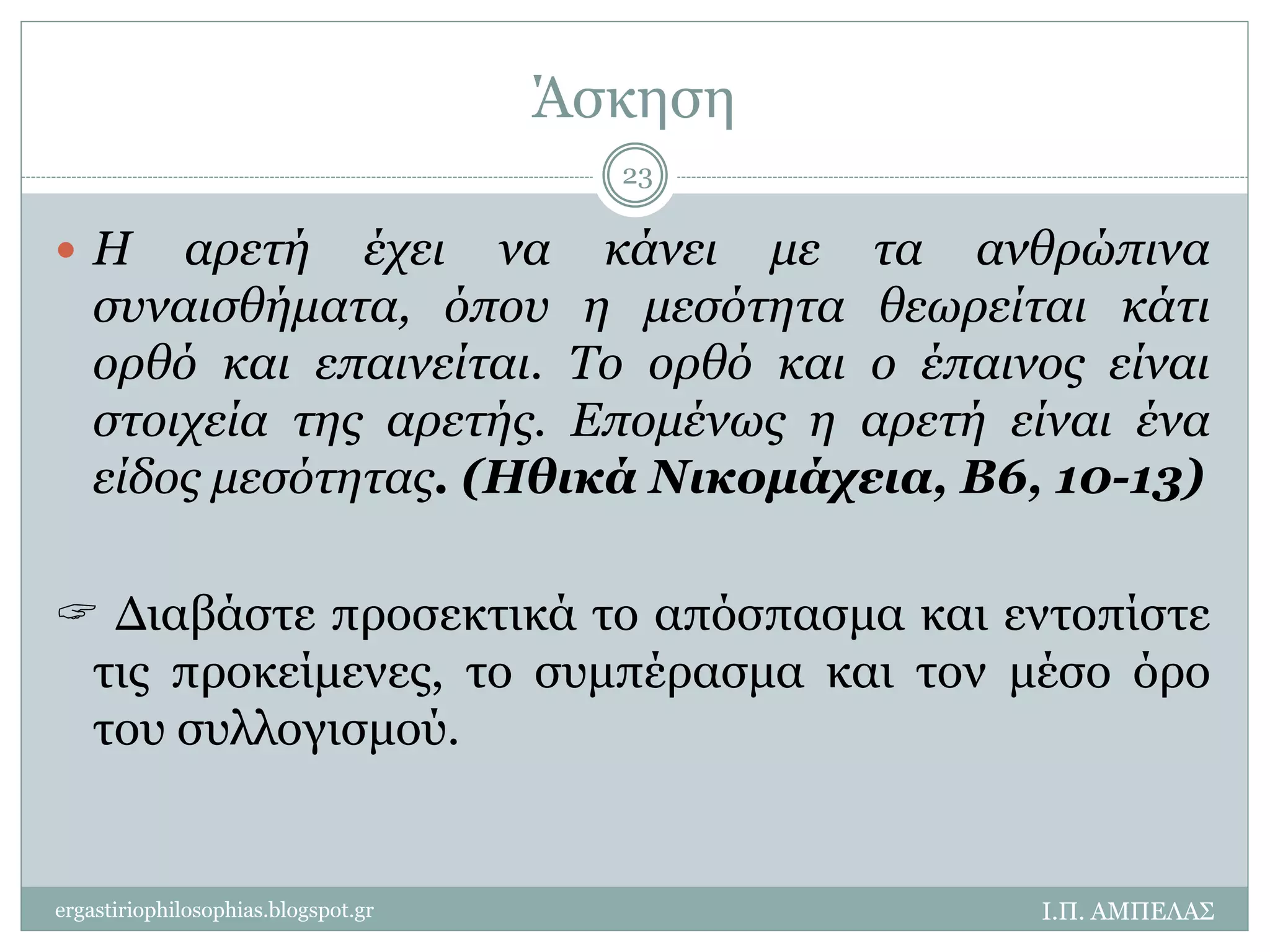 Άσκηση 
23 
 Η αρετή έχει να κάνει με τα ανθρώπινα 
συναισθήματα, όπου η μεσότητα θεωρείται κάτι 
ορθό και επαινείται. Το ορθό και ο έπαινος είναι 
στοιχεία της αρετής. Επομένως η αρετή είναι ένα 
είδος μεσότητας. (Ηθικά Νικομάχεια, Β6, 10-13) 
 Διαβάστε προσεκτικά το απόσπασμα και εντοπίστε 
τις προκείμενες, το συμπέρασμα και τον μέσο όρο 
του συλλογισμού. 
ergastiriophilosophias.blogspot.gr Ι.Π. ΑΜΠΕΛΑΣ 
 