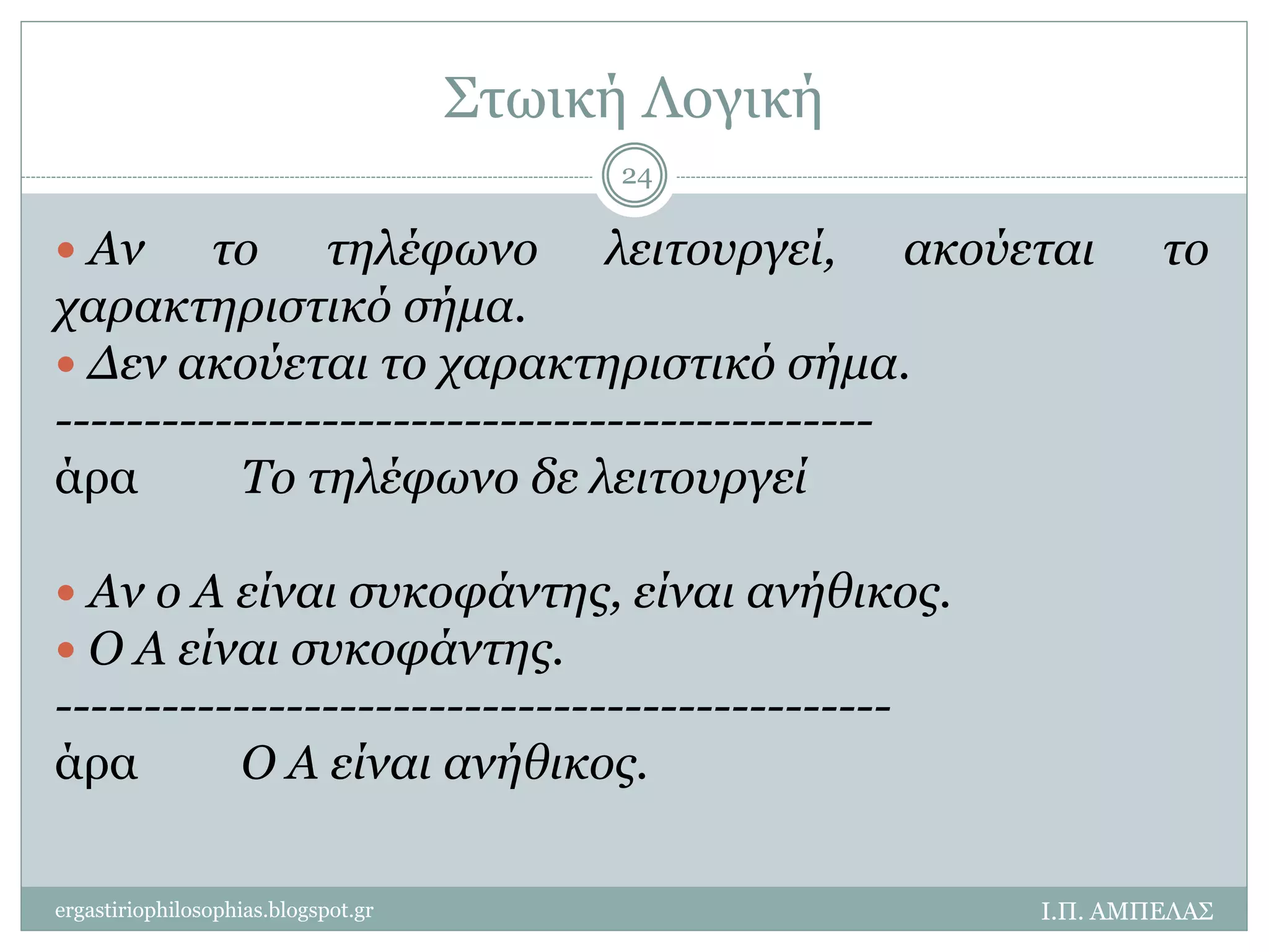 Στωική Λογική 
24 
 Αν το τηλέφωνο λειτουργεί, ακούεται το 
χαρακτηριστικό σήμα. 
 Δεν ακούεται το χαρακτηριστικό σήμα. 
---------------------------------------------- 
άρα Το τηλέφωνο δε λειτουργεί 
 Αν ο Α είναι συκοφάντης, είναι ανήθικος. 
 Ο Α είναι συκοφάντης. 
----------------------------------------------- 
άρα Ο Α είναι ανήθικος. 
ergastiriophilosophias.blogspot.gr Ι.Π. ΑΜΠΕΛΑΣ 
 