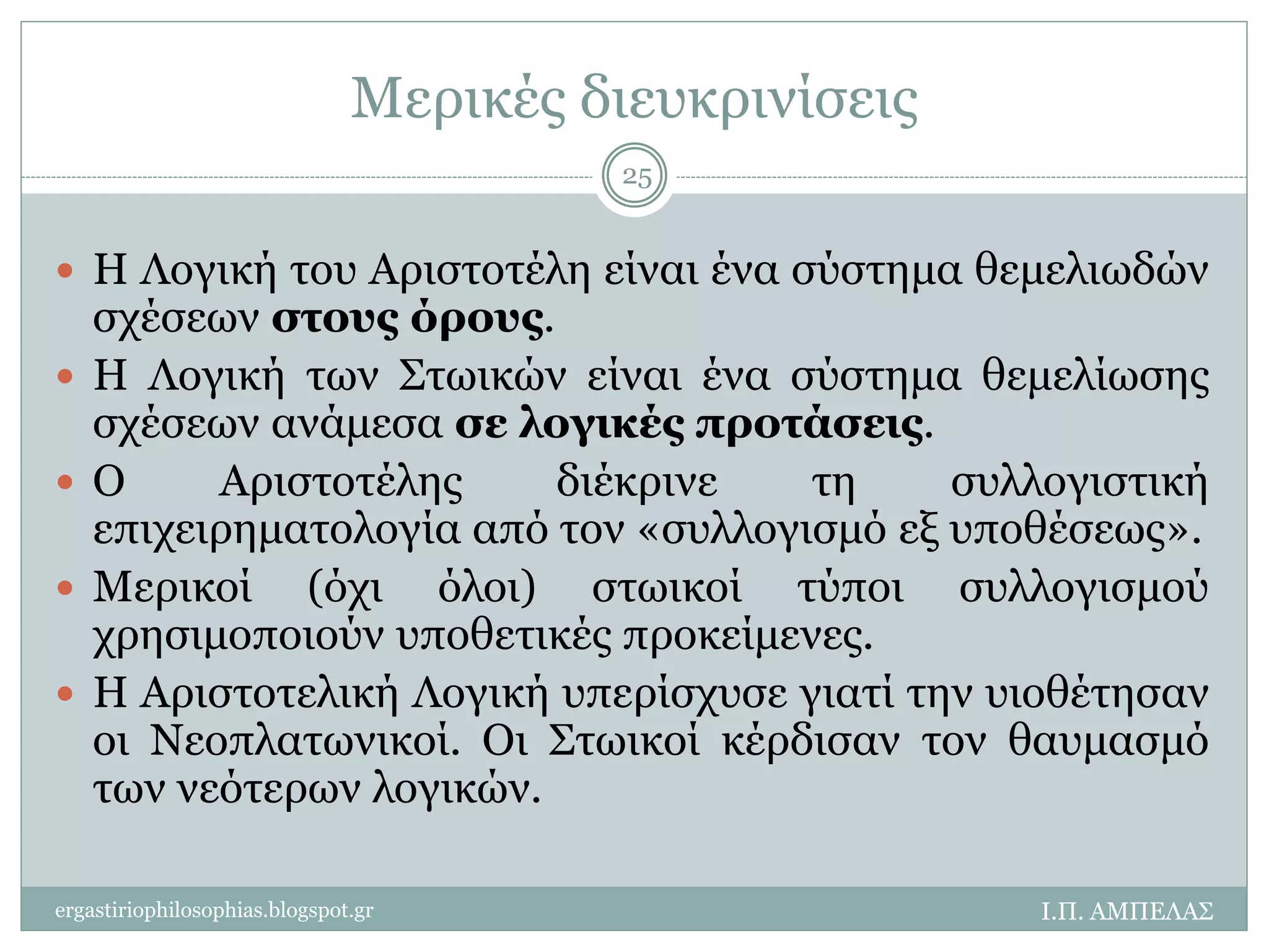Μερικές διευκρινίσεις 
25 
 Η Λογική του Αριστοτέλη είναι ένα σύστημα θεμελιωδών 
σχέσεων στους όρους. 
 Η Λογική των Στωικών είναι ένα σύστημα θεμελίωσης 
σχέσεων ανάμεσα σε λογικές προτάσεις. 
 Ο Αριστοτέλης διέκρινε τη συλλογιστική 
επιχειρηματολογία από τον «συλλογισμό εξ υποθέσεως». 
 Μερικοί (όχι όλοι) στωικοί τύποι συλλογισμού 
χρησιμοποιούν υποθετικές προκείμενες. 
 Η Αριστοτελική Λογική υπερίσχυσε γιατί την υιοθέτησαν 
οι Νεοπλατωνικοί. Οι Στωικοί κέρδισαν τον θαυμασμό 
των νεότερων λογικών. 
ergastiriophilosophias.blogspot.gr Ι.Π. ΑΜΠΕΛΑΣ 
 