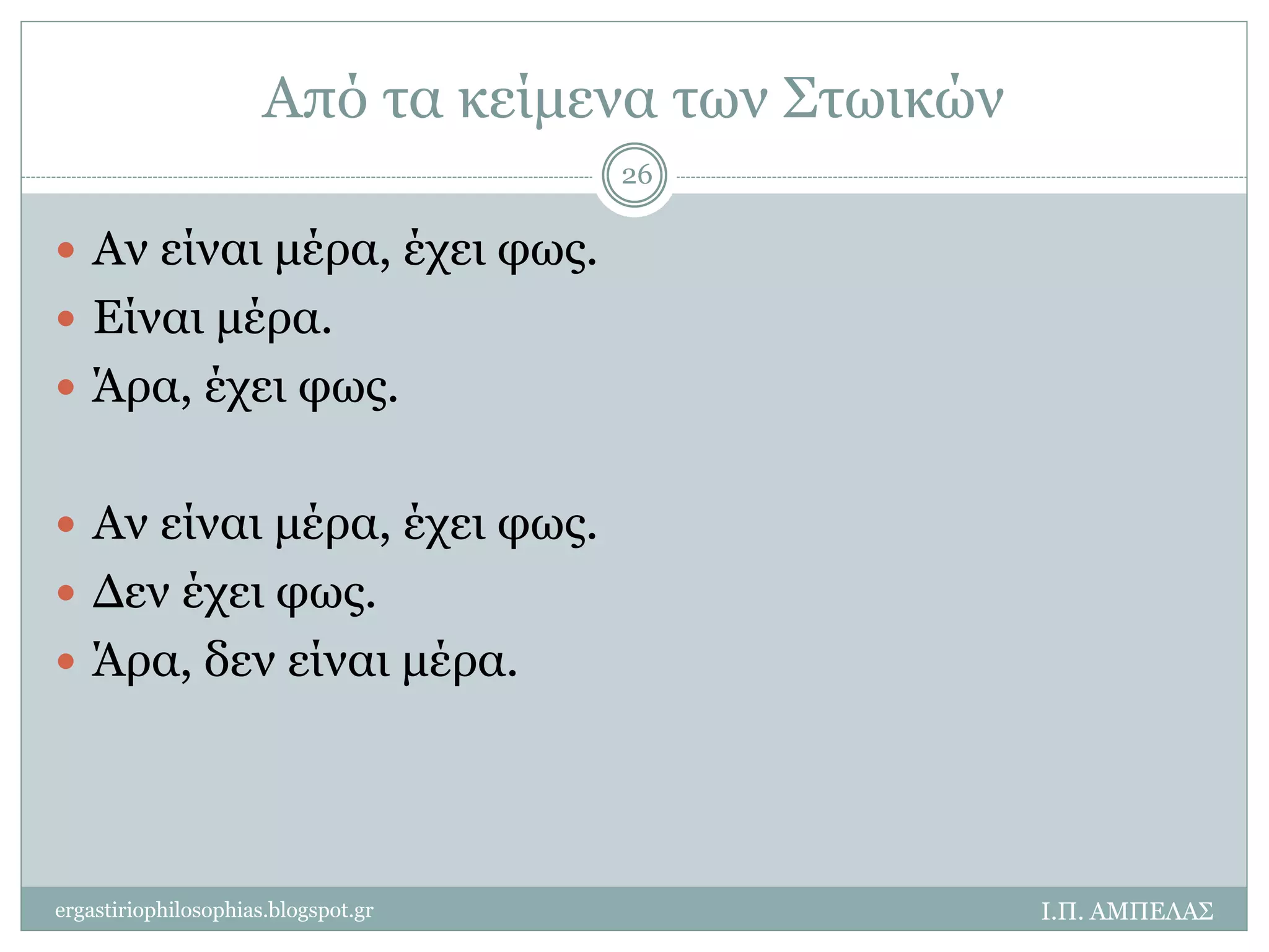 Από τα κείμενα των Στωικών 
26 
 Αν είναι μέρα, έχει φως. 
 Είναι μέρα. 
 Άρα, έχει φως. 
 Αν είναι μέρα, έχει φως. 
 Δεν έχει φως. 
 Άρα, δεν είναι μέρα. 
ergastiriophilosophias.blogspot.gr Ι.Π. ΑΜΠΕΛΑΣ 
 