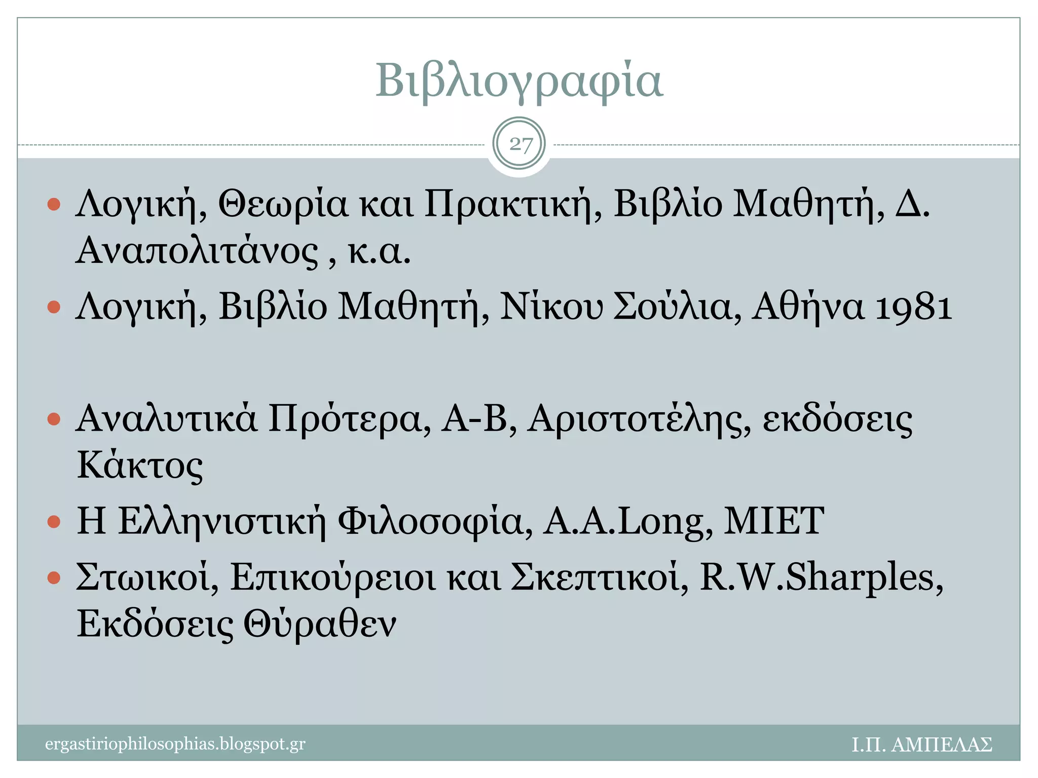 Βιβλιογραφία 
27 
 Λογική, Θεωρία και Πρακτική, Βιβλίο Μαθητή, Δ. 
Αναπολιτάνος , κ.α. 
 Λογική, Βιβλίο Μαθητή, Νίκου Σούλια, Αθήνα 1981 
 Αναλυτικά Πρότερα, Α-Β, Αριστοτέλης, εκδόσεις 
Κάκτος 
 Η Ελληνιστική Φιλοσοφία, Α.Α.Long, MIET 
 Στωικοί, Επικούρειοι και Σκεπτικοί, R.W.Sharples, 
Εκδόσεις Θύραθεν 
ergastiriophilosophias.blogspot.gr Ι.Π. ΑΜΠΕΛΑΣ 
