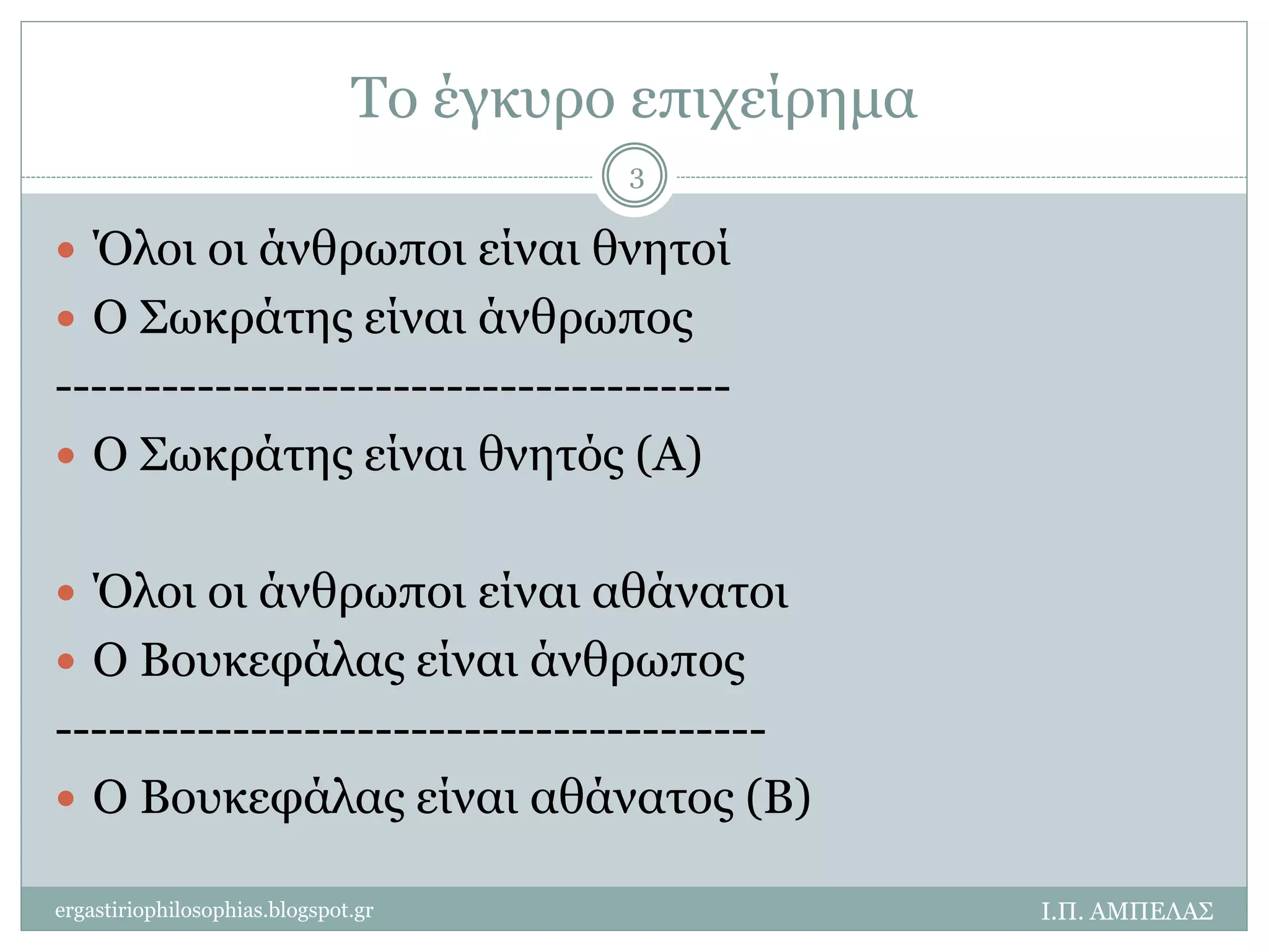 Το έγκυρο επιχείρημα 
 Όλοι οι άνθρωποι είναι θνητοί 
 Ο Σωκράτης είναι άνθρωπος 
-------------------------------------- 
 Ο Σωκράτης είναι θνητός (Α) 
 Όλοι οι άνθρωποι είναι αθάνατοι 
 Ο Βουκεφάλας είναι άνθρωπος 
---------------------------------------- 
 Ο Βουκεφάλας είναι αθάνατος (Β) 
Ι.Π. ΑΜΠΕΛΑΣ 
3 
ergastiriophilosophias.blogspot.gr 
 