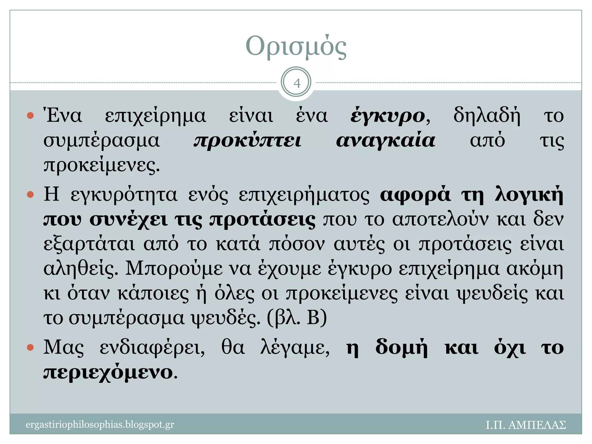 Ορισμός 
 Ένα επιχείρημα είναι ένα έγκυρο, δηλαδή το 
συμπέρασμα προκύπτει αναγκαία από τις 
προκείμενες. 
 Η εγκυρότητα ενός επιχειρήματος αφορά τη λογική 
που συνέχει τις προτάσεις που το αποτελούν και δεν 
εξαρτάται από το κατά πόσον αυτές οι προτάσεις είναι 
αληθείς. Μπορούμε να έχουμε έγκυρο επιχείρημα ακόμη 
κι όταν κάποιες ή όλες οι προκείμενες είναι ψευδείς και 
το συμπέρασμα ψευδές. (βλ. Β) 
 Μας ενδιαφέρει, θα λέγαμε, η δομή και όχι το 
περιεχόμενο. 
Ι.Π. ΑΜΠΕΛΑΣ 
4 
ergastiriophilosophias.blogspot.gr 
 