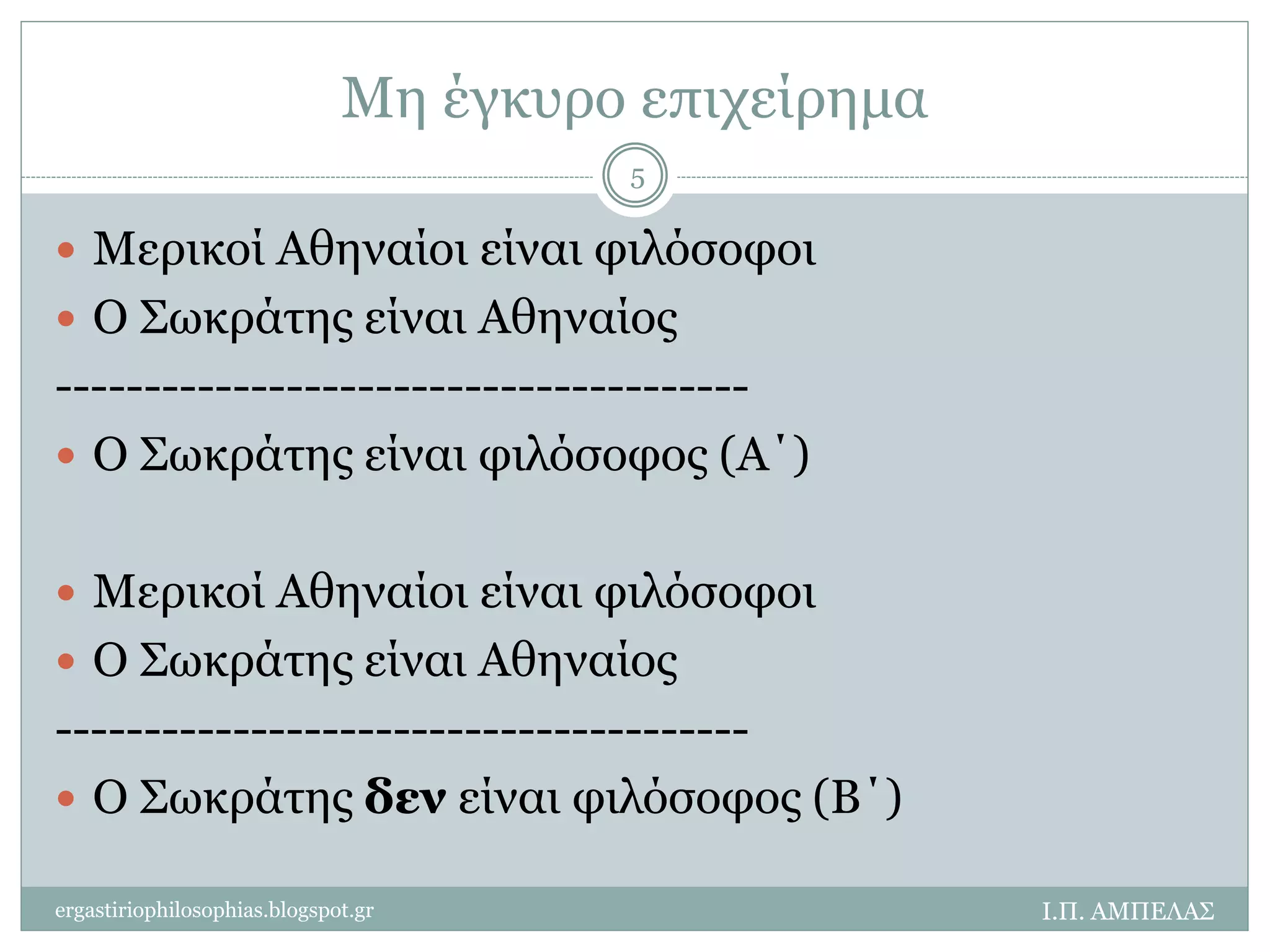Μη έγκυρο επιχείρημα 
 Μερικοί Αθηναίοι είναι φιλόσοφοι 
 Ο Σωκράτης είναι Αθηναίος 
--------------------------------------- 
 Ο Σωκράτης είναι φιλόσοφος (Α΄) 
 Μερικοί Αθηναίοι είναι φιλόσοφοι 
 Ο Σωκράτης είναι Αθηναίος 
--------------------------------------- 
 Ο Σωκράτης δεν είναι φιλόσοφος (Β΄) 
Ι.Π. ΑΜΠΕΛΑΣ 
5 
ergastiriophilosophias.blogspot.gr 
 
