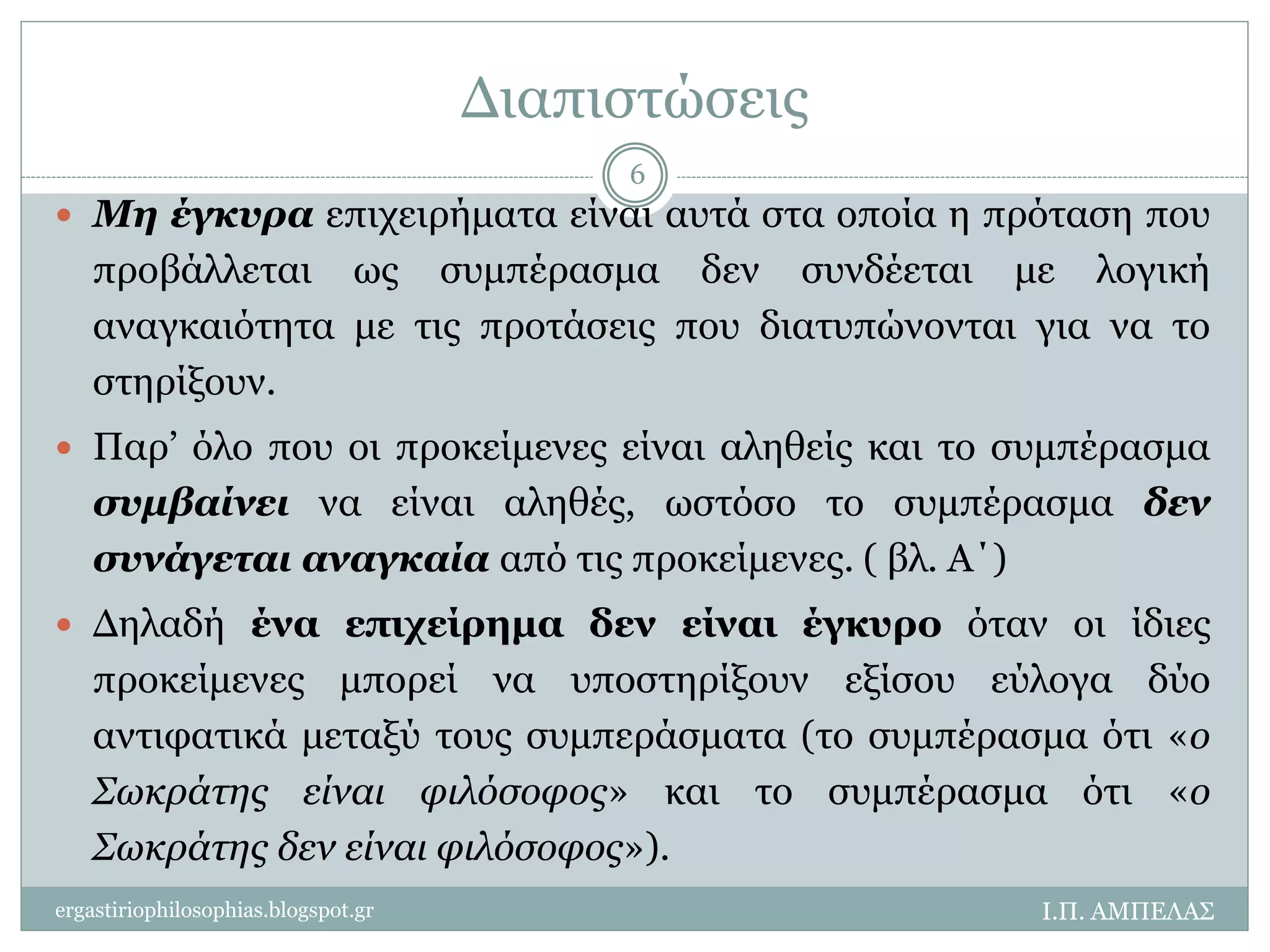 Διαπιστώσεις 
 Μη έγκυρα επιχειρήματα είναι αυτά στα οποία η πρόταση που 
προβάλλεται ως συμπέρασμα δεν συνδέεται με λογική 
αναγκαιότητα με τις προτάσεις που διατυπώνονται για να το 
στηρίξουν. 
 Παρ’ όλο που οι προκείμενες είναι αληθείς και το συμπέρασμα 
συμβαίνει να είναι αληθές, ωστόσο το συμπέρασμα δεν 
συνάγεται αναγκαία από τις προκείμενες. ( βλ. Α΄) 
 Δηλαδή ένα επιχείρημα δεν είναι έγκυρο όταν οι ίδιες 
προκείμενες μπορεί να υποστηρίξουν εξίσου εύλογα δύο 
αντιφατικά μεταξύ τους συμπεράσματα (το συμπέρασμα ότι «ο 
Σωκράτης είναι φιλόσοφος» και το συμπέρασμα ότι «ο 
Σωκράτης δεν είναι φιλόσοφος»). 
Ι.Π. ΑΜΠΕΛΑΣ 
6 
ergastiriophilosophias.blogspot.gr 
 