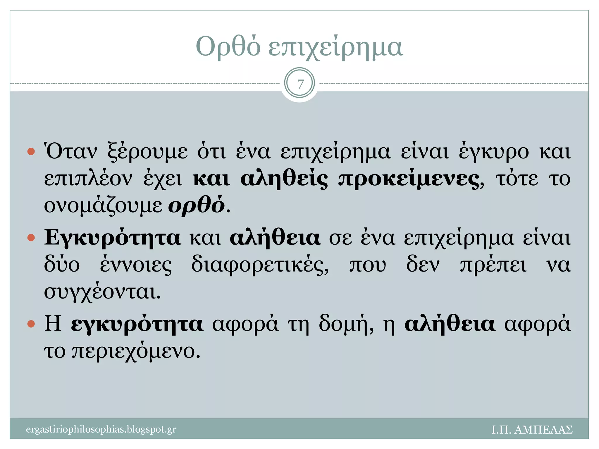 Ορθό επιχείρημα 
 Όταν ξέρουμε ότι ένα επιχείρημα είναι έγκυρο και 
επιπλέον έχει και αληθείς προκείμενες, τότε το 
ονομάζουμε ορθό. 
 Εγκυρότητα και αλήθεια σε ένα επιχείρημα είναι 
δύο έννοιες διαφορετικές, που δεν πρέπει να 
συγχέονται. 
 Η εγκυρότητα αφορά τη δομή, η αλήθεια αφορά 
το περιεχόμενο. 
Ι.Π. ΑΜΠΕΛΑΣ 
7 
ergastiriophilosophias.blogspot.gr 
 