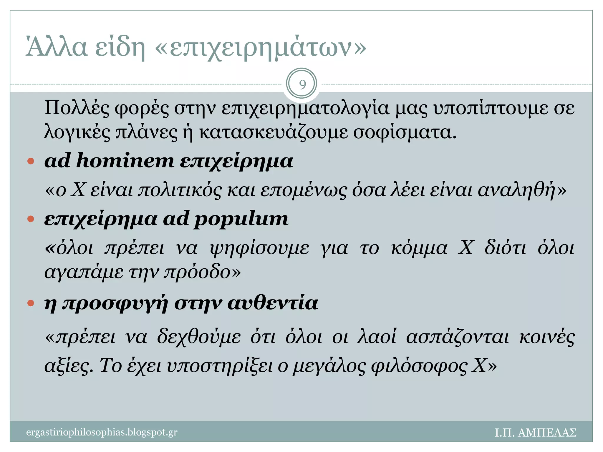 Άλλα είδη «επιχειρημάτων» 
Πολλές φορές στην επιχειρηματολογία μας υποπίπτουμε σε 
λογικές πλάνες ή κατασκευάζουμε σοφίσματα. 
 ad hominem επιχείρημα 
«ο Χ είναι πολιτικός και επομένως όσα λέει είναι αναληθή» 
 επιχείρημα ad populum 
«όλοι πρέπει να ψηφίσουμε για το κόμμα Χ διότι όλοι 
αγαπάμε την πρόοδο» 
 η προσφυγή στην αυθεντία 
«πρέπει να δεχθούμε ότι όλοι οι λαοί ασπάζονται κοινές 
αξίες. Το έχει υποστηρίξει ο μεγάλος φιλόσοφος Χ» 
Ι.Π. ΑΜΠΕΛΑΣ 
9 
ergastiriophilosophias.blogspot.gr 
 