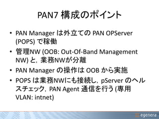 PAN7 構成のポイント 
• PAN Manager は外立てのPAN OPServer 
(POPS) で稼働 
• 管理NW (OOB: Out-Of-Band Management 
NW) と，業務NWが分離 
• PAN Manager の操作はOOB から実施 
• POPS は業務NWにも接続し，pServer のヘル 
スチェック，PAN Agent 通信を行う(専用 
VLAN: intnet) 
 