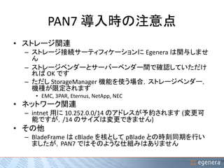 PAN7 導入時の注意点 
• ストレージ関連 
– ストレージ接続サーティフィケーションにEgenera は関与しませ 
ん 
– ストレージベンダーとサーバーベンダー間で確認していただけ 
ればOK です 
– ただしStorageManager 機能を使う場合，ストレージベンダー， 
機種が限定されます 
• EMC, 3PAR, Eternus, NetApp, NEC 
• ネットワーク関連 
– intnet 用に10.252.0.0/14 のアドレスが予約されます(変更可 
能ですが，/14 のサイズは変更できません) 
• その他 
– BladeFrame はcBlade を核としてpBlade との時刻同期を行い 
ましたが，PAN7 ではそのような仕組みはありません 
 