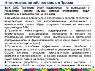 12 
Интеллектуальная собственность для Проекта 
Банк ОИС Технекона будет сформирован из имеющихся у 
Инициатора Проекта ноу-хау, которые впоследствии будут 
оформлены в виде патентов на Технекон 
1. Комплекс новых алгоритмов и программных средств обработки и 
визуализации данных для информационных, управляющих и 
навигационных систем (будут получены патенты на несколько 
программ для ЭВМ) 
2. Технологии компьютерного моделирования и диагностики 
биоматериалов, наноматериалов, материалов и сплавов со 
специальными свойствами, новых композиционных материалов 
конструкционного и функционального назначения (будет получен 
патент на полезную модель) 
3. Технологии разработки эффективных систем обработки и 
визуализации сигналов и изображений в реальном времени (SIMD, 
CUDA), включая технологии дистанционного динамического 
контроля и прогнозирования на основе анализа временных рядов 
(будет получен патент на полезную модель) 
4. Технологии разработки и исследования новых методов и 
алгоритмов обработки, локализации и распознавания образов на 
изображениях, полученных с использованием медицинских сканеров 
(КТ, МРТ, ультразвук), электронной и световой микроскопии (будет 
 