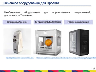 15 
Основное оборудование для Проекта 
Необходимое оборудование для осуществления операционной 
деятельности Технекона 
3D сканер Artec Eva. 3D принтер CubeX 3 Heads Графическая станция 
http://3d.globatek.ru/3d-scanners/Artec_Eva / http://www.voipdevice.ru/product/cubex3heads/http://www.meijin.ru/shopgdsgrp?gdsgrpid=85247 
 