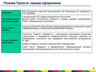 2 
Резюме Проекта: пример оформления 
Заявитель 
ООО «Тетракуб» в лице М.В. Болсуновской, А.В. Лексашова, А.С. Одоевского, 
Н.А. Абрамова 
Нанотехнологическ 
кая составляющая 
Специализация: ИТ в сфере радиационных технологий 
Данный проект планируется развивать в рамках целевой специализации 
СЗЦТТ «Радиационные технологии». 
Цели и задачи 
Проекта 
Создание центра ИТ компетенций в сфере радиационных технологий с целью 
коммерциализации на базе проектной компании Технекон 
Продукт Проекта и 
рынки сбыта 
Технологии Проекта: разработка и программная реализация алгоритмов 
стабилизации и определения морфологической структуры объектов на 
изображениях, полученных при проведении рентгеновских исследований, 
КТ, МРТ 
Продукты Проекта: стартапы, заказные ОКР, лицензии ОИС 
Рынки сбыта: Медицина и фармакология; Неразрушающий контроль 
(производство), Неразрушающий контроль (безопасность), Наука 
 