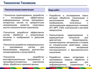 4 
Технологии Технекона 
Технологические компетенции 
• Технологии проектирования, разработок 
и тестирования эффективных 
информационных систем, программно- 
аппаратных систем по приоритетным 
направлениям развития отраслевых 
научно-технологических комплексов 
•Технологии разработки эффективных 
систем обработки и визуализации 
сигналов и изображений в реальном 
времени 
•Технологии разработки информационных 
и программных систем для 
биоинженерии, медицины, диагностики 
наноматериалов и наноустройств 
•Технологии разработки 
многофункциональных программных и 
программно-аппаратных комплексов 
сбора, обработки и хранения данных 
Виды работ 
• Разработка и исследование новых 
методов обработки, локализации и 
распознавания образов на 
изображениях, полученных с 
использованием медицинских сканеров 
(КТ, МРТ, УЗИ), электронной и световой 
микроскопии 
• Компьютерное моделирование и 
радиационные технологии для 
диагностики биоматериалов, 
наноматериалов, материалов и сплавов 
со специальными свойствами, новых 
композиционных материалов 
конструкционного и функционального 
назначения 
• Разработка новых алгоритмов и 
программных средств обработки и 
визуализации данных для 
информационных, управляющих и 
навигационных систем 
 