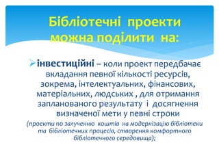Бібліотечні проекти 
можна поділити на: 
інвестиційні – коли проект передбачає 
вкладання певної кількості ресурсів, 
зокрема, інтелектуальних, фінансових, 
матеріальних, людських , для отримання 
запланованого результату і досягнення 
визначеної мети у певні строки 
(проекти по залученню коштів на модернізацію бібліотеки 
та бібліотечних процесів, створення комфортного 
бібліотечного середовища); 
 