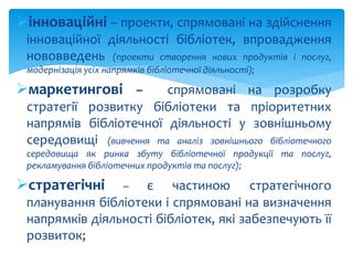 інноваційні – проекти, спрямовані на здійснення 
інноваційної діяльності бібліотек, впровадження 
нововведень (проекти створення нових продуктів і послуг, 
модернізація усіх напрямків бібліотечної діяльності); 
маркетингові – спрямовані на розробку 
стратегії розвитку бібліотеки та пріоритетних 
напрямів бібліотечної діяльності у зовнішньому 
середовищі (вивчення та аналіз зовнішнього бібліотечного 
середовища як ринка збуту бібліотечної продукції та послуг, 
рекламування бібліотечних продуктів та послуг); 
стратегічні – є частиною стратегічного 
планування бібліотеки і спрямовані на визначення 
напрямків діяльності бібліотек, які забезпечують її 
розвиток; 
 