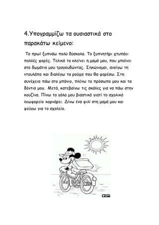 4.Υπογραμμίζω τα ουσιαστικά στο 
παρακάτω κείμενο: 
Το πρωί ξυπνάω πολύ δύσκολα. Το ξυπνητήρι χτυπάει 
πολλές φορές. Τελικά το κλείνει η μαμά μου, που μπαίνει 
στο δωμάτιο μου τραγουδώντας. Σηκώνομαι, ανοίγω τη 
ντουλάπα και διαλέγω τα ρούχα που θα φορέσω. Στη 
συνέχεια πάω στο μπάνιο, πλένω το πρόσωπο μου και τα 
δόντια μου. Μετά, κατεβαίνω τις σκάλες για να πάω στην 
κουζίνα. Πίνω το γάλα μου βιαστικά γιατί το σχολικό 
λεωφορείο κορνάρει. Δίνω ένα φιλί στη μαμά μου και 
φεύγω για το σχολείο. 
