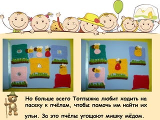 Но больше всего Топтыжка любит ходить на 
пасеку к пчёлам, чтобы помочь им найти их 
ульи. За это пчёлы угощают мишку мёдом. 
 