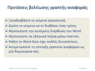Ρροτάςεισ βελτίωςθσ γραπτισ αναφοράσ 
Ξαναδιαβάςτε το κείμενο προςεκτικά. 
Δϊςτε το κείμενο να το διαβάςει ζνασ τρίτοσ. 
Αξιοποιείςτε τθν αυτόματθ διόρκωςθ του Word. 
Αξιοποιείςτε τα ελλθνικά λεξικά μζςω internet. 
Ψάξτε το Word διότι ζχει πολλζσ δυνατότθτεσ. 
Αντιμετωπίςτε τθ ςφνταξθ γραπτϊν αναφορϊν ωσ μία δθμιουργία ςασ. 
Μάκθμα ΣΥΑ – Οδθγίεσ Γραπτϊν Αναφορϊν 
Ε. Κραςαδάκθ  