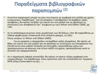Ραραδείγματα βιβλιογραφικϊν παραπομπϊν [2] 
•Αυτοφςια παραπομπι μπορεί να μπει ςτο κείμενο με αναφορά ςτθ ςελίδα και χριςθ ειςαγωγικϊν. Ραράδειγμα: “για να μπορζςει ο αποφαςίηων να λαμβάνει καλζσ αποφάςεισ, κα πρζπει να βάηει τον εαυτό του ςτο μζλλον και να αξιολογεί τισ επιπτϊςεισ των αποφάςεϊν του” ςφμφωνα με τουσ Wilson and Gilbert (2005, pp 134). 
•Αν το απόςπαςμα κειμζνου είναι μεγαλφτερο των 40 λζξεων, τότε κα παρατίκεται με πλάγια γραφι χωρίσ ειςαγωγικά ςτθν επόμενθ γραμμι, ωσ εξισ: 
Ππωσ τονίηουν οι Wilson and Gilbert (2005) 
Για να μπορζςει ο αποφαςίηων να λαμβάνει καλζσ αποφάςεισ, κα πρζπει να βάηει τον εαυτό του ςτο μζλλον και να αξιολογεί τισ επιπτϊςεισ των αποφάςεϊν του. Επειδι αυτό είναι μάλλον δφςκολο να επιτευχκεί, προςπακοφμε μζςω των προςομοιϊςεων να κάνουμε ζνα τζτοιο ταξίδι ςτο χρόνο, προςεγγίηοντασ κατά το δυνατόν τθν πραγματικότθτα. 
•Αν θ παραπομπι αφορά ιςτοςελίδα, κα πρζπει να κάνετε πλιρθ αναφορά ςτον υπερςφνδεςμο. Για παράδειγμα: όπωσ προκφπτει από τθν ιςτοςελίδα του Τμιματοσ ΜΡΔ (http://www.dpem.tuc.gr), ….. 
Μάκθμα ΣΥΑ – Οδθγίεσ Γραπτϊν Αναφορϊν 
Ε. Κραςαδάκθ  