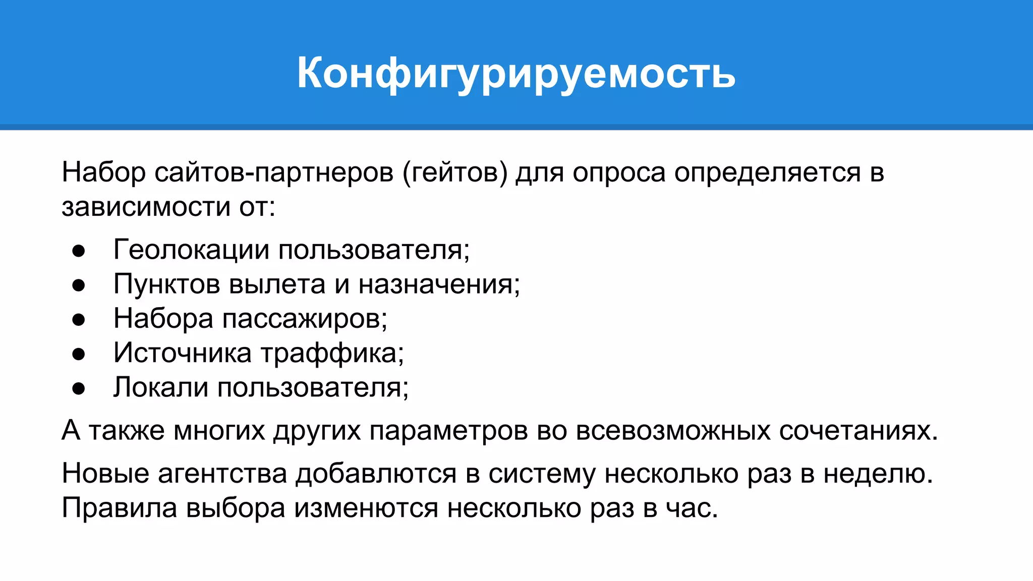 Конфигурируемость 
Набор сайтов-партнеров (гейтов) для опроса определяется в 
зависимости от: 
● Геолокации пользователя; 
● Пунктов вылета и назначения; 
● Набора пассажиров; 
● Источника траффика; 
● Локали пользователя; 
А также многих других параметров во всевозможных сочетаниях. 
Новые агентства добавлются в систему несколько раз в неделю. 
Правила выбора изменются несколько раз в час. 
 