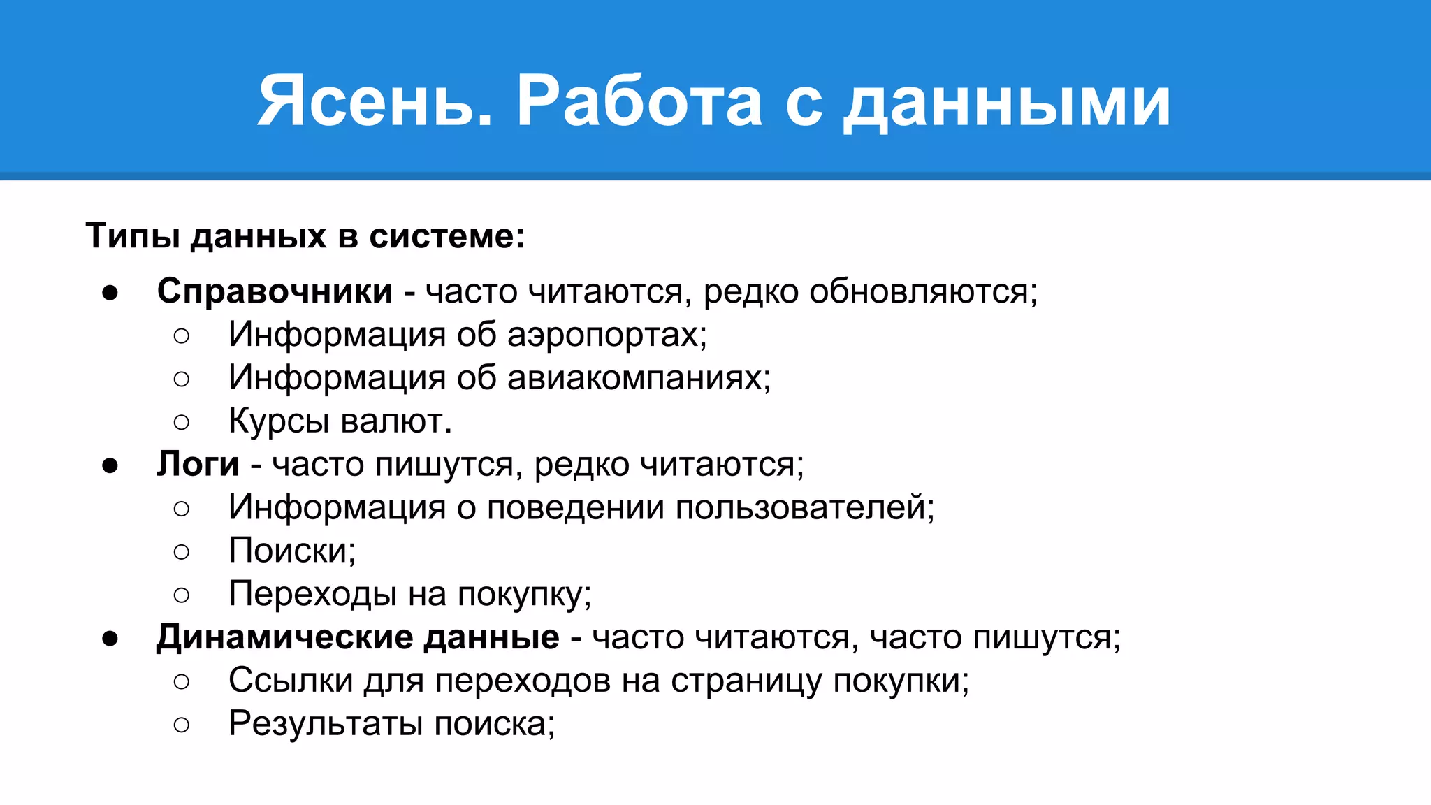 Ясень. Работа с данными 
Типы данных в системе: 
● Справочники - часто читаются, редко обновляются; 
○ Информация об аэропортах; 
○ Информация об авиакомпаниях; 
○ Курсы валют. 
● Логи - часто пишутся, редко читаются; 
○ Информация о поведении пользователей; 
○ Поиски; 
○ Переходы на покупку; 
● Динамические данные - часто читаются, часто пишутся; 
○ Ссылки для переходов на страницу покупки; 
○ Результаты поиска; 
 