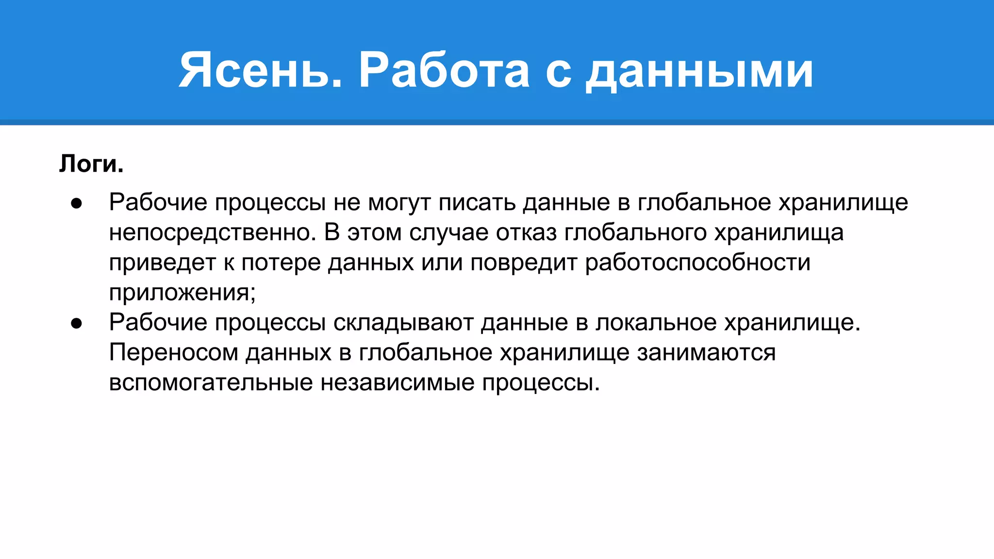 Ясень. Работа с данными 
Логи. 
● Рабочие процессы не могут писать данные в глобальное хранилище 
непосредственно. В этом случае отказ глобального хранилища 
приведет к потере данных или повредит работоспособности 
приложения; 
● Рабочие процессы складывают данные в локальное хранилище. 
Переносом данных в глобальное хранилище занимаются 
вспомогательные независимые процессы. 
 