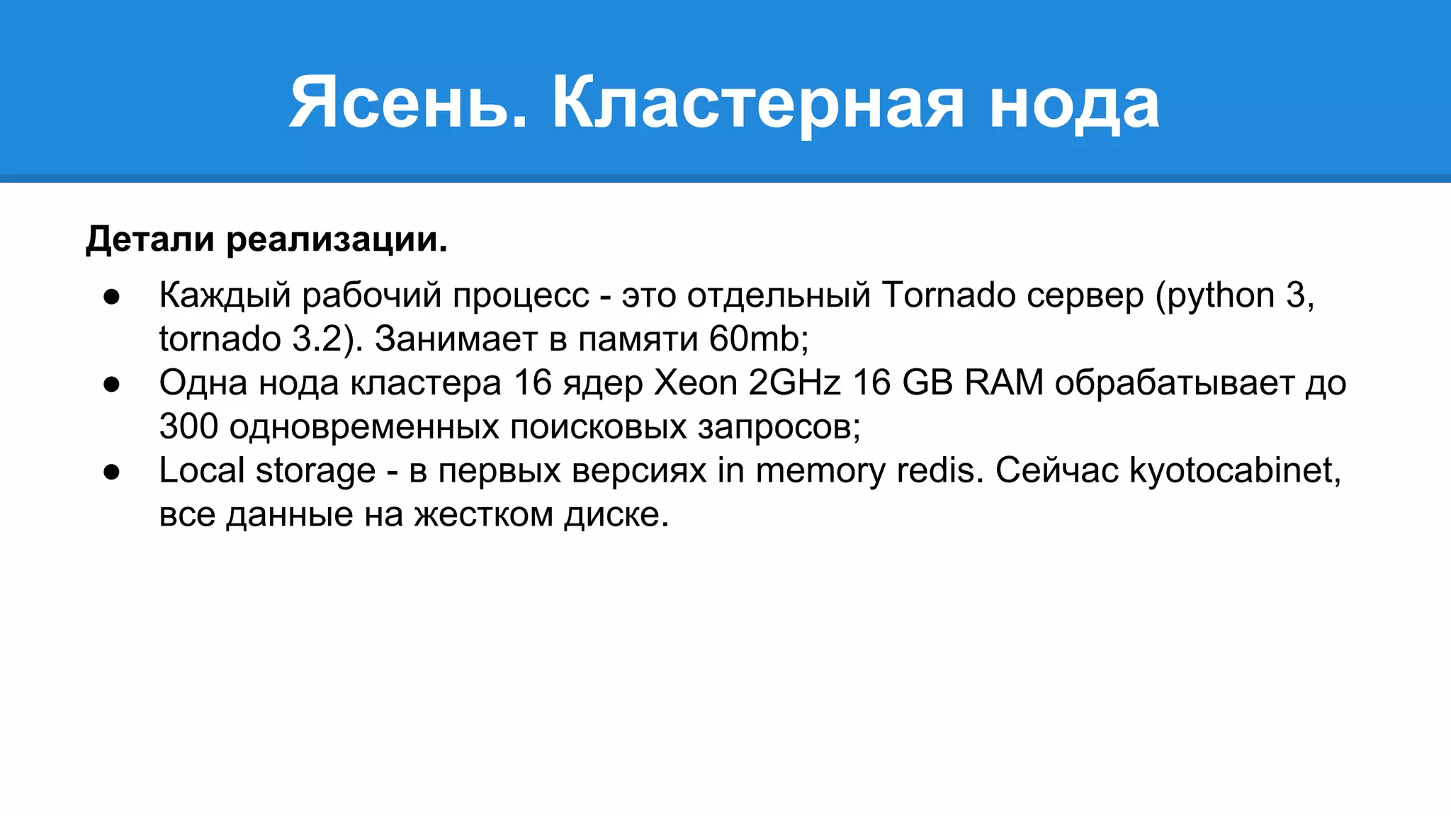 Ясень. Кластерная нода 
Детали реализации. 
● Каждый рабочий процесс - это отдельный Tornado сервер (python 3, 
tornado 3.2). Занимает в памяти 60mb; 
● Одна нода кластера 16 ядер Xeon 2GHz 16 GB RAM обрабатывает до 
300 одновременных поисковых запросов; 
● Local storage - в первых версиях in memory redis. Сейчас kyotocabinet, 
все данные на жестком диске. 
 
