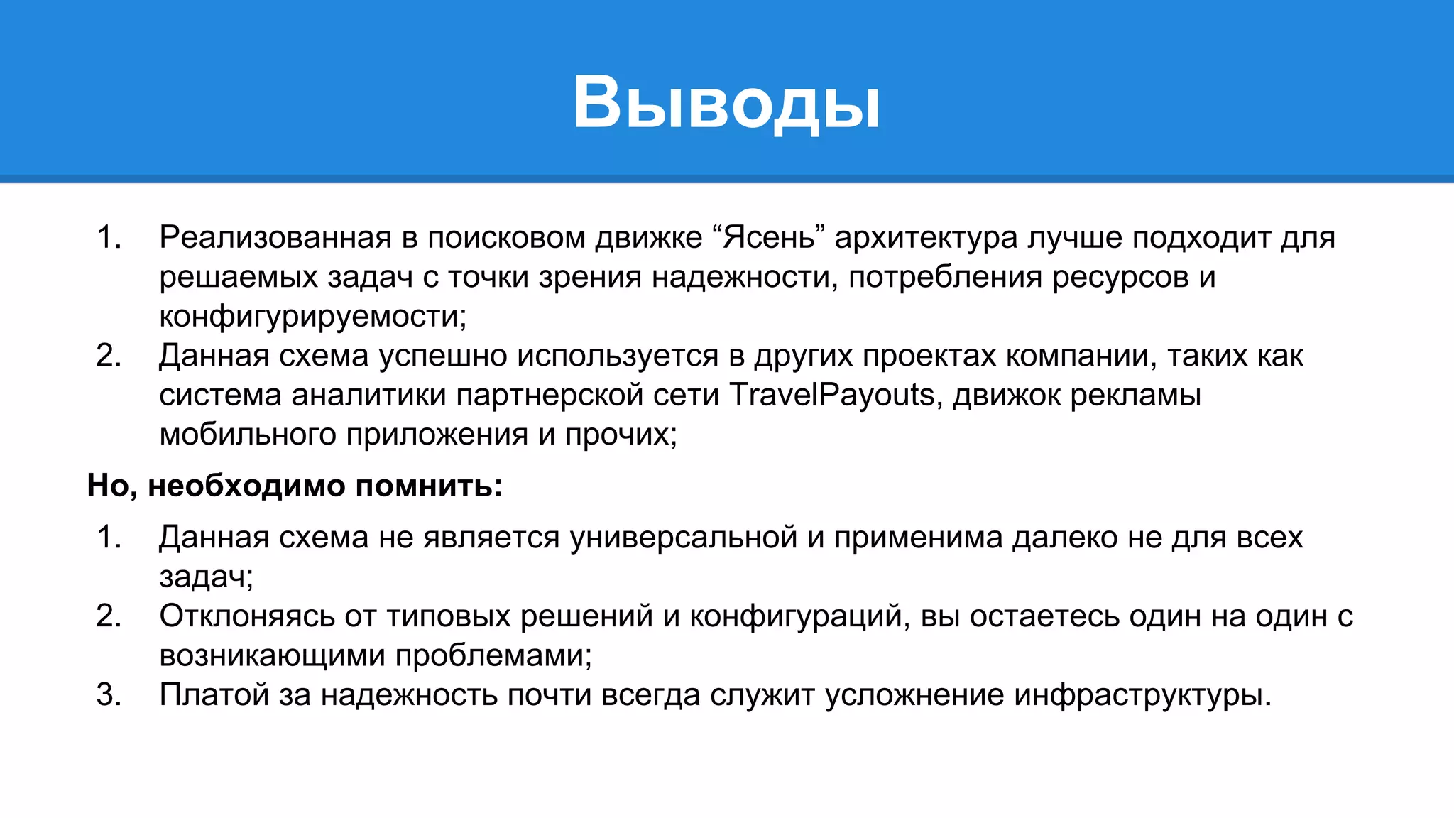 Выводы 
1. Реализованная в поисковом движке “Ясень” архитектура лучше подходит для 
решаемых задач с точки зрения надежности, потребления ресурсов и 
конфигурируемости; 
2. Данная схема успешно используется в других проектах компании, таких как 
система аналитики партнерской сети TravelPayouts, движок рекламы 
мобильного приложения и прочих; 
Но, необходимо помнить: 
1. Данная схема не является универсальной и применима далеко не для всех 
задач; 
2. Отклоняясь от типовых решений и конфигураций, вы остаетесь один на один с 
возникающими проблемами; 
3. Платой за надежность почти всегда служит усложнение инфраструктуры. 
 