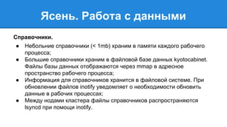 Ясень. Работа с данными 
Справочники. 
● Небольние справочники (< 1mb) храним в памяти каждого рабочего 
процесса; 
● Большие справочники храним в файловой базе данных kyotocabinet. 
Файлы базы данных отображаются через mmap в адресное 
пространство рабочего процесса; 
● Информация для справочников хранится в файловой системе. При 
обновлении файлов inotify уведомляет о необходимости обновить 
данные в рабочих процессах; 
● Между нодами кластера файлы справочников распространяются 
lsyncd при помощи inotify. 
 