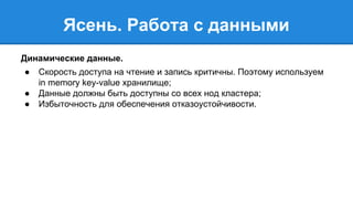 Ясень. Работа с данными 
Динамические данные. 
● Скорость доступа на чтение и запись критичны. Поэтому используем 
in memory key-value хранилище; 
● Данные должны быть доступны со всех нод кластера; 
● Избыточность для обеспечения отказоустойчивости. 
 