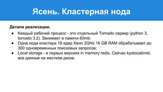 Ясень. Кластерная нода 
Детали реализации. 
● Каждый рабочий процесс - это отдельный Tornado сервер (python 3, 
tornado 3.2). Занимает в памяти 60mb; 
● Одна нода кластера 16 ядер Xeon 2GHz 16 GB RAM обрабатывает до 
300 одновременных поисковых запросов; 
● Local storage - в первых версиях in memory redis. Сейчас kyotocabinet, 
все данные на жестком диске. 
 