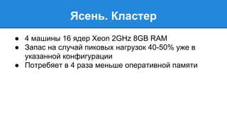 Ясень. Кластер 
● 4 машины 16 ядер Xeon 2GHz 8GB RAM 
● Запас на случай пиковых нагрузок 40-50% уже в 
указанной конфигурации 
● Потребяет в 4 раза меньше оперативной памяти 
 
