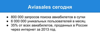 Aviasales cегодня 
● 800 000 запросов поиска авиабилетов в сутки 
● 6 000 000 уникальных пользователей в месяц 
● 35% от всех авиабилетов, проданных в России 
через интернет за 2013 год. 
 