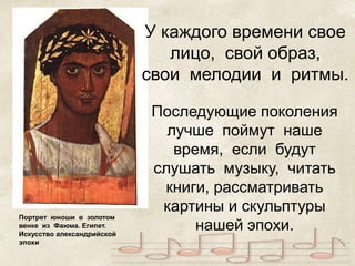 Портрет юноши в золотом 
венке из Фаюма. Египет. 
Искусство александрийской 
эпохи 
У каждого времени свое 
лицо, свой образ, 
свои мелодии и ритмы. 
Последующие поколения 
лучше поймут наше 
время, если будут 
слушать музыку, читать 
книги, рассматривать 
картины и скульптуры 
нашей эпохи. 
 