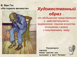 В. Ван Гог. 
«На пороге вечности» Художественный 
образ — 
это обобщенное представление 
о действительности, 
выраженное языком искусства 
отношение к жизни, 
к окружающему миру. 
Рассмотрите 
картину. 
Какие чувства она 
вызывает у вас? Почему? 
 