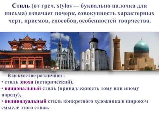Стиль (от греч. stylos — буквально палочка для 
письма) означает почерк, совокупность характерных 
черт, приемов, способов, особенностей творчества. 
В искусстве различают: 
• стиль эпохи (исторический), 
• национальный стиль (принадлежность тому или иному 
народу), 
• индивидуальный стиль конкретного художника в широком 
смысле этого слова. 
 