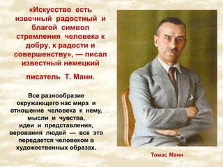 «Искусство есть 
извечный радостный и 
благой символ 
стремления человека к 
добру, к радости и 
совершенству», — писал 
известный немецкий 
писатель Т. Манн. 
Томас Манн 
Все разнообразие 
окружающего нас мира и 
отношение человека к нему, 
мысли и чувства, 
идеи и представления, 
верования людей — все это 
передается человеком в 
художественных образах. 
 