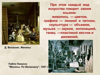 При этом каждый вид 
искусства говорит своим 
языком: 
живопись — цветом, 
графика — линией и пятном, 
скульптура — объемом, 
музыка — звуком, интонацией, 
танец —пластикой жестов и 
движений, 
литература — словом. 
Д. Веласкес. Менины 
Пабло Пикассо 
"Менины. По Веласкесу". 1957 г 
 