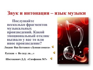 Звук и интонация – язык музыки 
Послушайте 
несколько фрагментов 
музыкальных 
произведений. Какой 
эмоциональный отклик 
вызвало у вас то или 
иное произведение? 
Людвиг Ван Бетховен «Лунная соната» 
Русская « Во саду ли…» 
Шостакович Д.Д. «Симфония №7» 
 