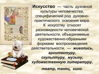 Искусство — часть духовной 
культуры человечества, 
специфический род духовно- 
практического освоения мира. 
К искусству относят 
разновидности человеческой 
деятельности, объединяемые 
художественно-образными 
формами воспроизведения 
действительности, — живопись, 
архитектуру, 
скульптуру, музыку, 
художественную литературу, 
театр, танец, кино. 
 