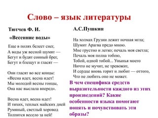 Слово – язык литературы 
Тютчев Ф. И. 
«Весенние воды» 
Еще в полях белеет снег, 
А воды уж весной шумят — 
Бегут и будят сонный брег, 
Бегут и блещут и гласят — 
Они гласят во все концы: 
«Весна идет, весна идет! 
Мы молодой весны гонцы, 
Она нас выслала вперед». 
Весна идет, весна идет! 
И тихих, теплых майских дней 
Румяный, светлый хоровод 
Толпится весело за ней! 
А.С.Пушкин 
На холмах Грузии лежит ночная мгла; 
Шумит Арагва предо мною. 
Мне грустно и легко; печаль моя светла; 
Печаль моя полна тобою, 
Тобой, одной тобой... Унынья моего 
Ничто не мучит, не тревожит, 
И сердце вновь горит и любит — оттого, 
Что не любить оно не может. 
В чем специфика средств 
выразительности каждого из этих 
произведений? Какие 
особенности языка помогают 
понять и почувствовать эти 
образы? 
 