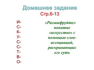 Домашнее задание 
Стр.6-13 
«Расшифруйте» 
понятие 
«искусство» с 
помощью слов- 
ассоциаций, 
раскрывающих 
его суть 
И- 
С- 
К- 
У- 
С- 
С- 
Т- 
В- 
О- 
 