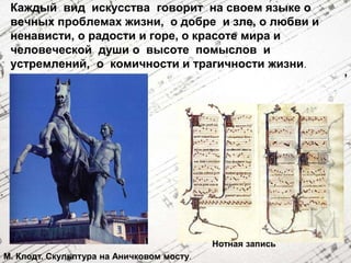 Каждый вид искусства говорит на своем языке о 
вечных проблемах жизни, о добре и зле, о любви и 
ненависти, о радости и горе, о красоте мира и 
человеческой души о высоте помыслов и 
устремлений, о комичности и трагичности жизни. 
М. Клодт. Скульптура на Аничковом мосту. 
Нотная запись 
, 
 