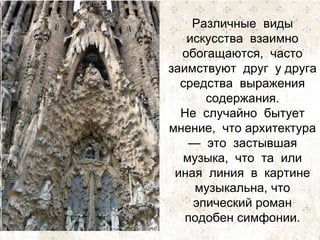Различные виды 
искусства взаимно 
обогащаются, часто 
заимствуют друг у друга 
средства выражения 
содержания. 
Не случайно бытует 
мнение, что архитектура 
— это застывшая 
музыка, что та или 
иная линия в картине 
музыкальна, что 
эпический роман 
подобен симфонии. 
 