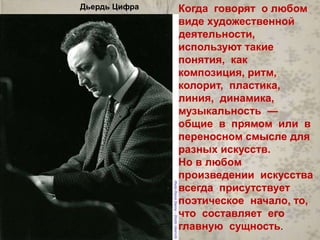 Когда говорят о любом 
виде художественной 
деятельности, 
используют такие 
понятия, как 
композиция, ритм, 
колорит, пластика, 
линия, динамика, 
музыкальность — 
общие в прямом или в 
переносном смысле для 
разных искусств. 
Но в любом 
произведении искусства 
всегда присутствует 
поэтическое начало, то, 
что составляет его 
главную сущность. 
Дьердь Цифра 
 