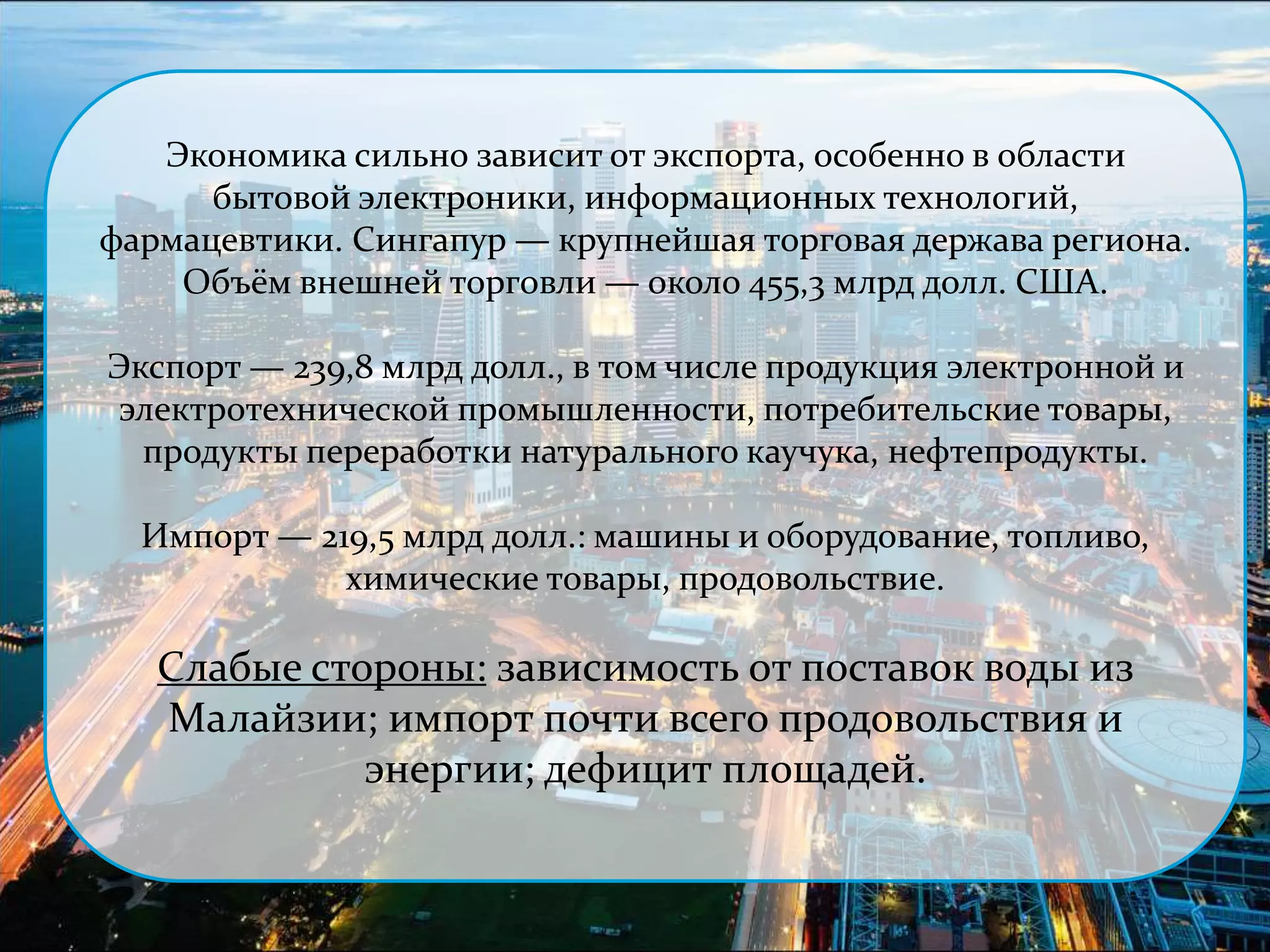 Экономика сильно зависит от экспорта, особенно в области 
бытовой электроники, информационных технологий, 
фармацевтики. Сингапур — крупнейшая торговая держава региона. 
Объём внешней торговли — около 455,3 млрд долл. США. 
Экспорт — 239,8 млрд долл., в том числе продукция электронной и 
электротехнической промышленности, потребительские товары, 
продукты переработки натурального каучука, нефтепродукты. 
Импорт — 219,5 млрд долл.: машины и оборудование, топливо, 
химические товары, продовольствие. 
Слабые стороны: зависимость от поставок воды из 
Малайзии; импорт почти всего продовольствия и 
энергии; дефицит площадей. 
 